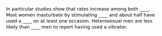 In particular studies show that rates increase among both ____. Most women masturbate by stimulating ____ and about half have used a ____ on at least one occasion. Heterosexual men are less likely than ____ men to report having used a vibrator.