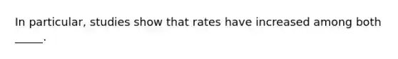 In particular, studies show that rates have increased among both _____.