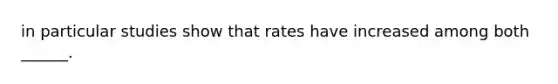 in particular studies show that rates have increased among both ______.