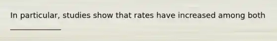 In particular, studies show that rates have increased among both _____________