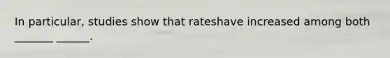 In particular, studies show that rateshave increased among both _______ ______.