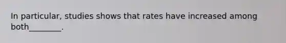 In particular, studies shows that rates have increased among both________.