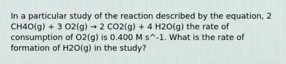 In a particular study of the reaction described by the equation, 2 CH4O(g) + 3 O2(g) → 2 CO2(g) + 4 H2O(g) the rate of consumption of O2(g) is 0.400 M s^-1. What is the rate of formation of H2O(g) in the study?