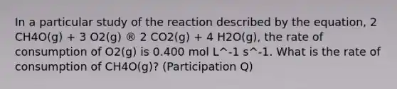 In a particular study of the reaction described by the equation, 2 CH4O(g) + 3 O2(g) ® 2 CO2(g) + 4 H2O(g), the rate of consumption of O2(g) is 0.400 mol L^‑1 s^‑1. What is the rate of consumption of CH4O(g)? (Participation Q)