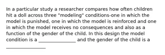 In a particular study a researcher compares how often children hit a doll across three "modeling" conditions-one in which the model is punished, one in which the model is reinforced and one in which the model receives no consequences and also as a function of the gender of the child. In this design the model condition is a ________________ and the gender of the child is a _________________