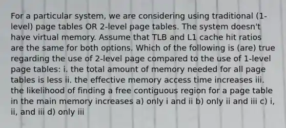 For a particular system, we are considering using traditional (1-level) page tables OR 2-level page tables. The system doesn't have virtual memory. Assume that TLB and L1 cache hit ratios are the same for both options. Which of the following is (are) true regarding the use of 2-level page compared to the use of 1-level page tables: i. the total amount of memory needed for all page tables is less ii. the effective memory access time increases iii. the likelihood of finding a free contiguous region for a page table in the main memory increases a) only i and ii b) only ii and iii c) i, ii, and iii d) only iii