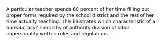 A particular teacher spends 80 percent of her time filling out proper forms required by the school district and the rest of her time actually teaching. This illustrates which characteristic of a bureaucracy? hierarchy of authority division of labor impersonality written rules and regulations