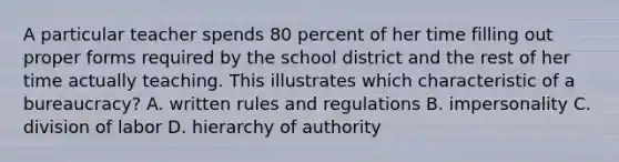 A particular teacher spends 80 percent of her time filling out proper forms required by the school district and the rest of her time actually teaching. This illustrates which characteristic of a bureaucracy? A. written rules and regulations B. impersonality C. division of labor D. hierarchy of authority