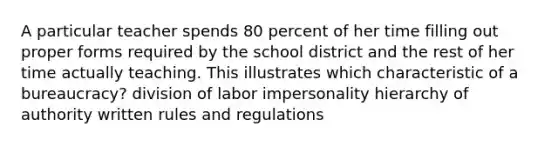 A particular teacher spends 80 percent of her time filling out proper forms required by the school district and the rest of her time actually teaching. This illustrates which characteristic of a bureaucracy? division of labor impersonality hierarchy of authority written rules and regulations