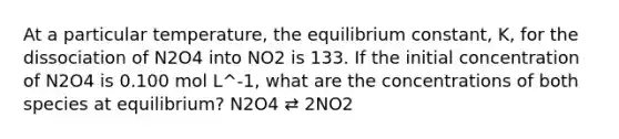 At a particular temperature, the equilibrium constant, K, for the dissociation of N2O4 into NO2 is 133. If the initial concentration of N2O4 is 0.100 mol L^-1, what are the concentrations of both species at equilibrium? N2O4 ⇄ 2NO2