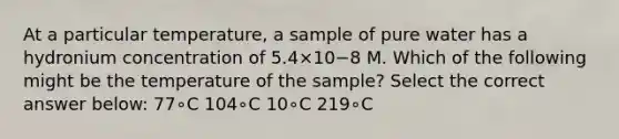 At a particular temperature, a sample of pure water has a hydronium concentration of 5.4×10−8 M. Which of the following might be the temperature of the sample? Select the correct answer below: 77∘C 104∘C 10∘C 219∘C