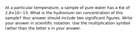 At a particular temperature, a sample of pure water has a Kw of 2.8×10−13. What is the hydronium ion concentration of this sample? Your answer should include two significant figures. Write your answer in scientific notation. Use the multiplication symbol rather than the letter x in your answer.