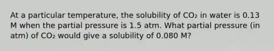 At a particular temperature, the solubility of CO₂ in water is 0.13 M when the partial pressure is 1.5 atm. What partial pressure (in atm) of CO₂ would give a solubility of 0.080 M?