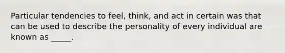 Particular tendencies to feel, think, and act in certain was that can be used to describe the personality of every individual are known as _____.