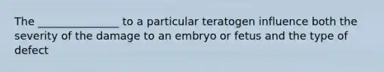 The _______________ to a particular teratogen influence both the severity of the damage to an embryo or fetus and the type of defect