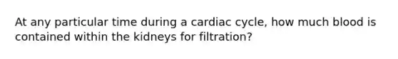 At any particular time during a cardiac cycle, how much blood is contained within the kidneys for filtration?