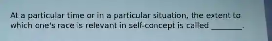 At a particular time or in a particular situation, the extent to which one's race is relevant in self-concept is called ________.