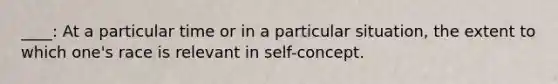 ____: At a particular time or in a particular situation, the extent to which one's race is relevant in self-concept.