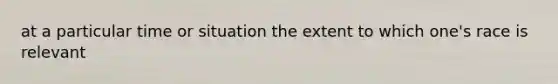 at a particular time or situation the extent to which one's race is relevant