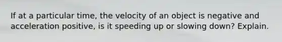 If at a particular time, the velocity of an object is negative and acceleration positive, is it speeding up or slowing down? Explain.