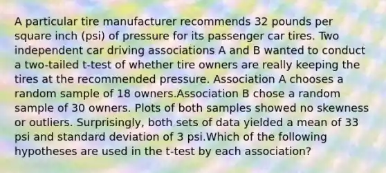 A particular tire manufacturer recommends 32 pounds per square inch (psi) of pressure for its passenger car tires. Two independent car driving associations A and B wanted to conduct a two-tailed t-test of whether tire owners are really keeping the tires at the recommended pressure. Association A chooses a random sample of 18 owners.Association B chose a random sample of 30 owners. Plots of both samples showed no skewness or outliers. Surprisingly, both sets of data yielded a mean of 33 psi and standard deviation of 3 psi.Which of the following hypotheses are used in the t-test by each association?