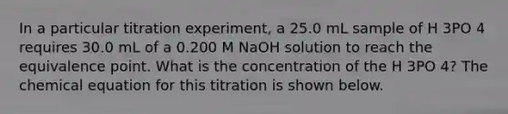 In a particular titration experiment, a 25.0 mL sample of H 3PO 4 requires 30.0 mL of a 0.200 M NaOH solution to reach the equivalence point. What is the concentration of the H 3PO 4? The chemical equation for this titration is shown below.