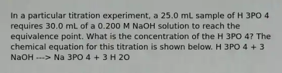 In a particular titration experiment, a 25.0 mL sample of H 3PO 4 requires 30.0 mL of a 0.200 M NaOH solution to reach the equivalence point. What is the concentration of the H 3PO 4? The chemical equation for this titration is shown below. H 3PO 4 + 3 NaOH ---> Na 3PO 4 + 3 H 2O