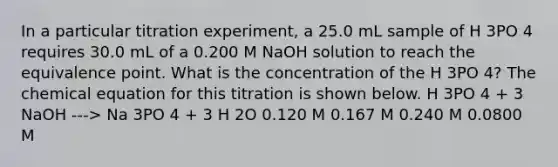 In a particular titration experiment, a 25.0 mL sample of H 3PO 4 requires 30.0 mL of a 0.200 M NaOH solution to reach the equivalence point. What is the concentration of the H 3PO 4? The chemical equation for this titration is shown below. H 3PO 4 + 3 NaOH ---> Na 3PO 4 + 3 H 2O 0.120 M 0.167 M 0.240 M 0.0800 M