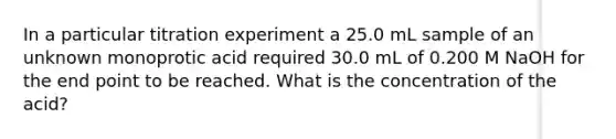 In a particular titration experiment a 25.0 mL sample of an unknown monoprotic acid required 30.0 mL of 0.200 M NaOH for the end point to be reached. What is the concentration of the acid?