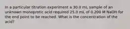 In a particular titration experiment a 30.0 mL sample of an unknown monoprotic acid required 25.0 mL of 0.200 M NaOH for the end point to be reached. What is the concentration of the acid?