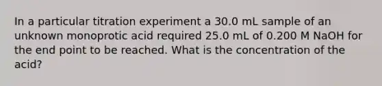 In a particular titration experiment a 30.0 mL sample of an unknown monoprotic acid required 25.0 mL of 0.200 M NaOH for the end point to be reached. What is the concentration of the acid?