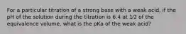 For a particular titration of a strong base with a weak acid, if the pH of the solution during the titration is 6.4 at 1⁄2 of the equivalence volume, what is the pKa of the weak acid?