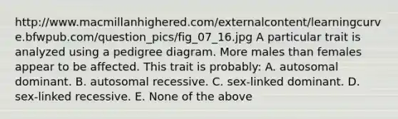 http://www.macmillanhighered.com/externalcontent/learningcurve.bfwpub.com/question_pics/fig_07_16.jpg A particular trait is analyzed using a pedigree diagram. More males than females appear to be affected. This trait is probably: A. autosomal dominant. B. autosomal recessive. C. sex-linked dominant. D. sex-linked recessive. E. None of the above