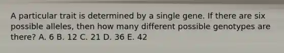 A particular trait is determined by a single gene. If there are six possible alleles, then how many different possible genotypes are there? A. 6 B. 12 C. 21 D. 36 E. 42