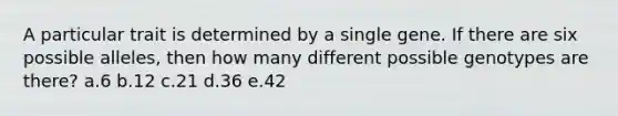 A particular trait is determined by a single gene. If there are six possible alleles, then how many different possible genotypes are there? a.6 b.12 c.21 d.36 e.42