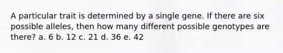 A particular trait is determined by a single gene. If there are six possible alleles, then how many different possible genotypes are there? a. 6 b. 12 c. 21 d. 36 e. 42