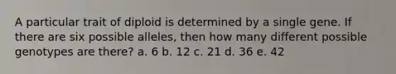 A particular trait of diploid is determined by a single gene. If there are six possible alleles, then how many different possible genotypes are there? a. 6 b. 12 c. 21 d. 36 e. 42