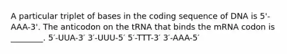 A particular triplet of bases in the coding sequence of DNA is 5'-AAA-3'. The anticodon on the tRNA that binds the mRNA codon is ________. 5′-UUA-3′ 3′-UUU-5′ 5′-TTT-3′ 3′-AAA-5′