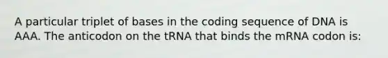 A particular triplet of bases in the coding sequence of DNA is AAA. The anticodon on the tRNA that binds the mRNA codon is: