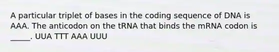 A particular triplet of bases in the coding sequence of DNA is AAA. The anticodon on the tRNA that binds the mRNA codon is _____. UUA TTT AAA UUU