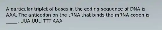 A particular triplet of bases in the coding sequence of DNA is AAA. The anticodon on the tRNA that binds the mRNA codon is _____. UUA UUU TTT AAA