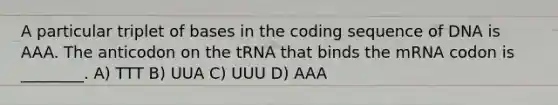 A particular triplet of bases in the coding sequence of DNA is AAA. The anticodon on the tRNA that binds the mRNA codon is ________. A) TTT B) UUA C) UUU D) AAA