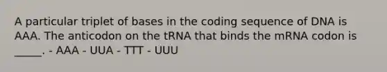 A particular triplet of bases in the coding sequence of DNA is AAA. The anticodon on the tRNA that binds the mRNA codon is _____. - AAA - UUA - TTT - UUU