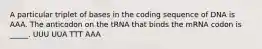 A particular triplet of bases in the coding sequence of DNA is AAA. The anticodon on the tRNA that binds the mRNA codon is _____. UUU UUA TTT AAA