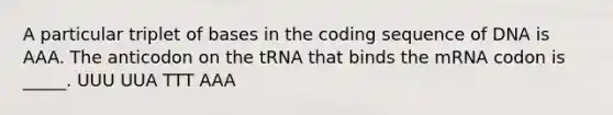 A particular triplet of bases in the coding sequence of DNA is AAA. The anticodon on the tRNA that binds the mRNA codon is _____. UUU UUA TTT AAA