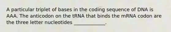 A particular triplet of bases in the coding sequence of DNA is AAA. The anticodon on the tRNA that binds the mRNA codon are the three letter nucleotides _____________.