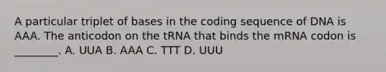 A particular triplet of bases in the coding sequence of DNA is AAA. The anticodon on the tRNA that binds the mRNA codon is ________. A. UUA B. AAA C. TTT D. UUU