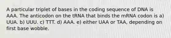 A particular triplet of bases in the coding sequence of DNA is AAA. The anticodon on the tRNA that binds the mRNA codon is a) UUA. b) UUU. c) TTT. d) AAA. e) either UAA or TAA, depending on first base wobble.