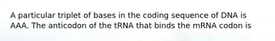 A particular triplet of bases in the coding sequence of DNA is AAA. The anticodon of the tRNA that binds the mRNA codon is