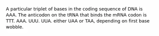 A particular triplet of bases in the coding sequence of DNA is AAA. The anticodon on the tRNA that binds the mRNA codon is TTT. AAA. UUU. UUA. either UAA or TAA, depending on first base wobble.